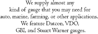 We supply almost any 
kind of gauge that you may need for 
auto, marine, farming, or other applications.  
We feature Datcon, VDO, 
GBI, and Stuart Warner gauges.